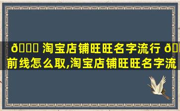 🍀 淘宝店铺旺旺名字流行 🐠 前线怎么取,淘宝店铺旺旺名字流行前线怎么取名好听